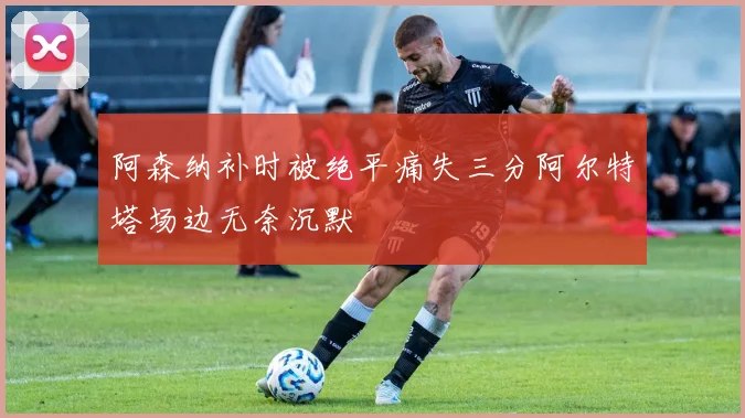 阿森纳补时被绝平痛失三分阿尔特塔场边无奈沉默