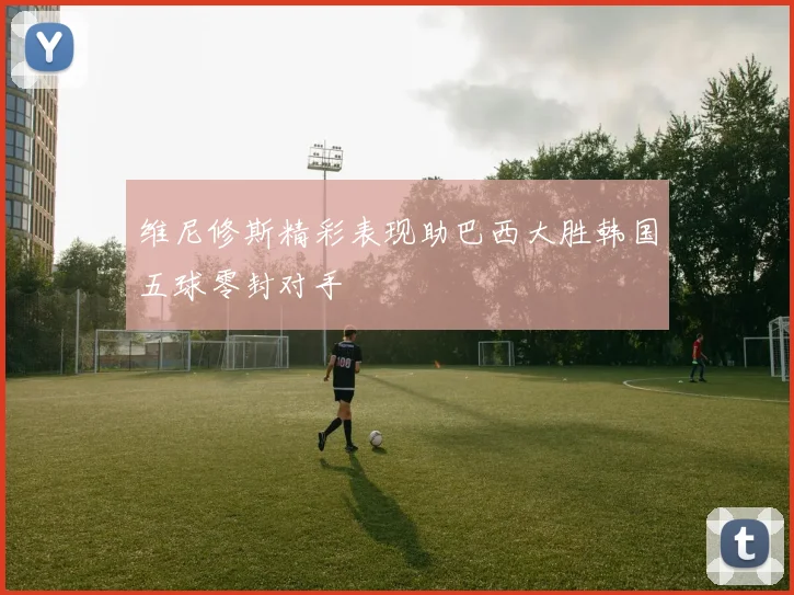维尼修斯精彩表现助巴西大胜韩国五球零封对手