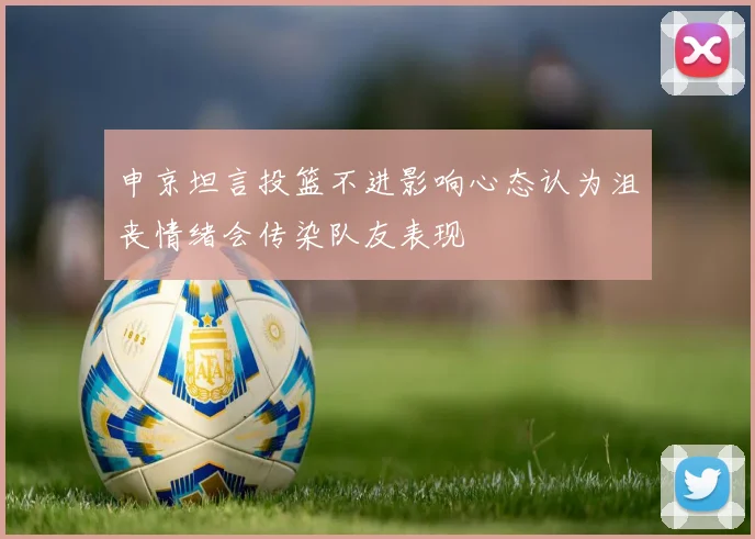申京坦言投篮不进影响心态认为沮丧情绪会传染队友表现