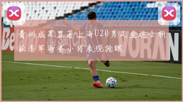 青训成果显著上海U20男足全运会斩获季军海港小将表现抢眼