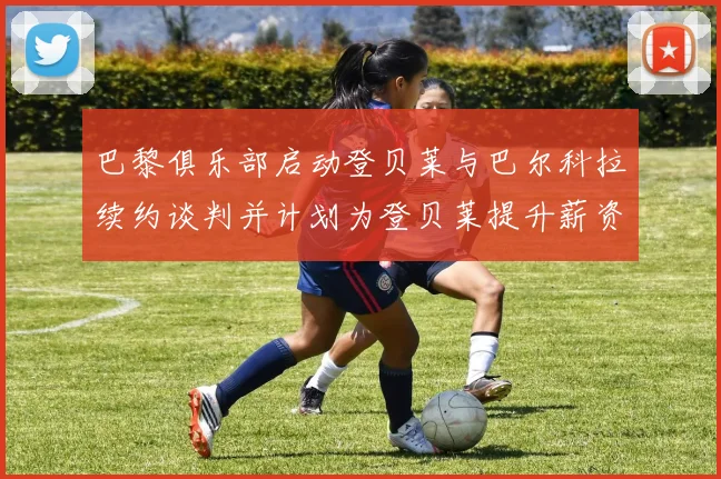 巴黎俱乐部启动登贝莱与巴尔科拉续约谈判并计划为登贝莱提升薪资待遇