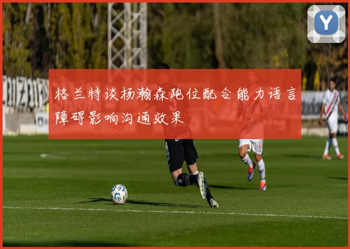 格兰特谈杨瀚森跑位配合能力语言障碍影响沟通效果