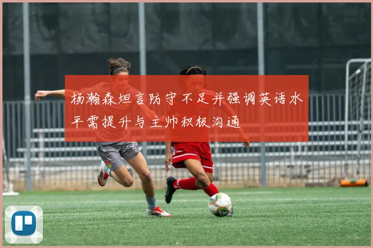 杨瀚森坦言防守不足并强调英语水平需提升与主帅积极沟通