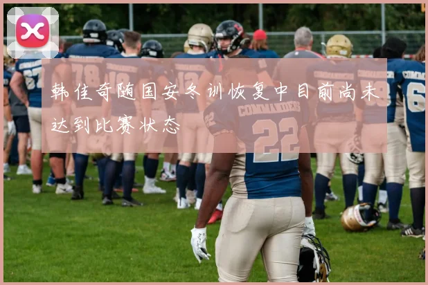 韩佳奇随国安冬训恢复中目前尚未达到比赛状态