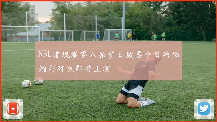 NBL常规赛第八轮首日战罢今日两场精彩对决即将上演