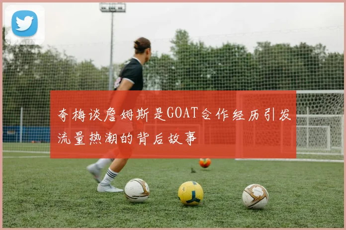 夸梅谈詹姆斯是GOAT合作经历引发流量热潮的背后故事