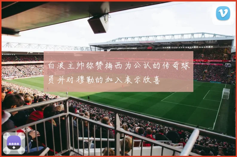白浪主帅称赞梅西为公认的传奇球员并对穆勒的加入表示欣喜