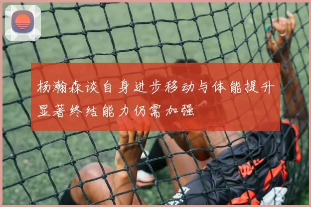 杨瀚森谈自身进步移动与体能提升显著终结能力仍需加强