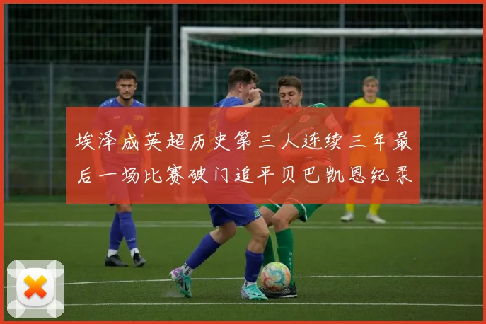 埃泽成英超历史第三人连续三年最后一场比赛破门追平贝巴凯恩纪录