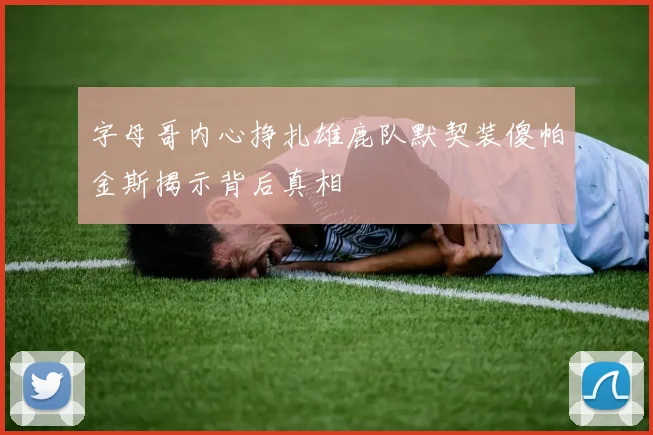 字母哥内心挣扎雄鹿队默契装傻帕金斯揭示背后真相
