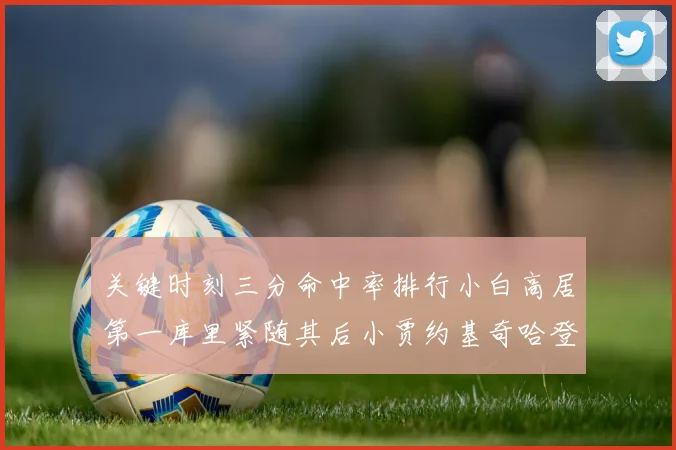 关键时刻三分命中率排行小白高居第一库里紧随其后小贾约基奇哈登表现不俗