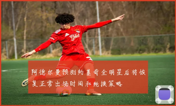 阿德尔曼预测约基奇全明星后将恢复正常出场时间和轮换策略