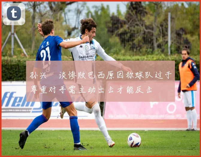 孙兴慜谈惨败巴西原因称球队过于尊重对手需主动出击才能反击